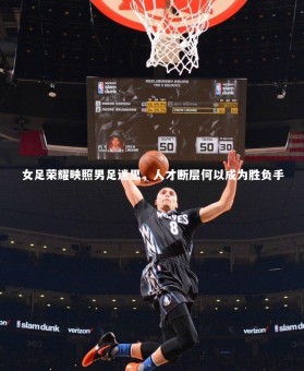 YY易游体育官网-女足荣耀映照男足迷思，人才断层何以成为胜负手