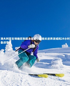 YY易游体育官方网站-澳大利亚主场确定助国足球运，越南长途奔波或耗24小时备战受挫