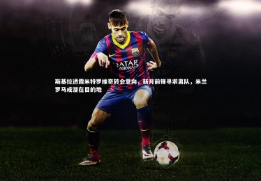 YY易游体育官方网站|斯基拉透露米特罗维奇转会意向，新月前锋寻求离队，米兰罗马成潜在目的地