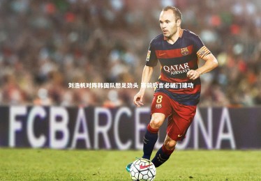 【YY易游体育平台】刘浩帆对阵韩国队憋足劲头 赛前放言必破门建功